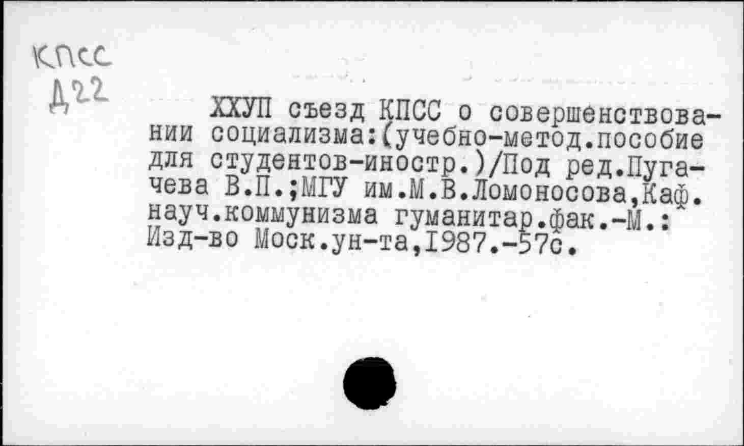 ﻿Д11
ХХУП съезд КПСС о совершенствовании социализма:(учебно-метод.пособие для студентов-иностр.)/Под ред.Пугачева В.П.;МГУ им.М.В.Ломоносова,Каф. науч.коммунизма гуманитар.фак.-М.: Изд-во Моск.ун-та,1987.-57с.